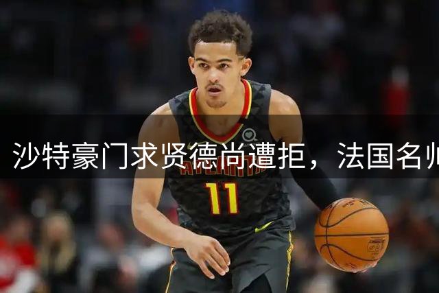 沙特豪门求贤德尚遭拒，法国名帅中东执教前景不明