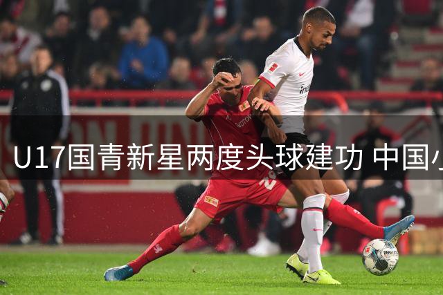 U17国青新星两度头球建功 中国小将力克欧洲劲旅提前晋级