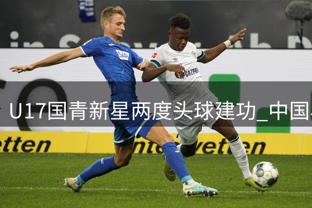 U17国青新星两度头球建功 中国小将力克欧洲劲旅提前晋级